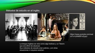 Métodos de estudio en el inglés.
La lengua inglesa se veía como algo tedioso y un Tesoro
que era difícil de alcanzar.
Sus métodos de estudio eran pobres, y en otras
situaciones ni siquiera existían.
https://www.youtube.com/wat
ch?v=tJWM5FmZyqU
 