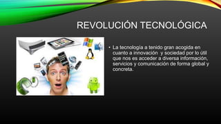 REVOLUCIÓN TECNOLÓGICA
• La tecnología a tenido gran acogida en
cuanto a innovación y sociedad por lo útil
que nos es acceder a diversa información,
servicios y comunicación de forma global y
concreta.
 