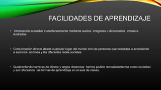 FACILIDADES DE APRENDIZAJE
• información accesible instantáneamente mediante audios, imágenes o diccionarios inclusive
ilustrados.
• Comunicación directa desde cualquier lugar del mundo con las personas que necesitas o accediendo
a servicios en línea y las diferentes redes sociales.
• Quebrantando barreras de idioma y largas distancias hemos podido retroalimentarnos como sociedad
y así reforzando las formas de aprendizaje en el aula de clases.
 