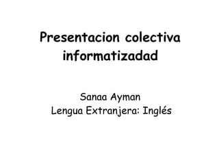 Presentacion colectiva
   informatizadad


      Sanaa Ayman
 Lengua Extranjera: Inglés
 