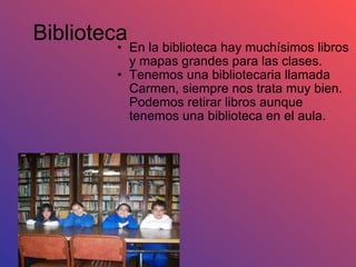 Biblioteca En la biblioteca hay muchísimos libros y mapas grandes para las clases. Tenemos una bibliotecaria llamada Carmen, siempre nos trata muy bien. Podemos retirar libros aunque tenemos una biblioteca en el aula. 