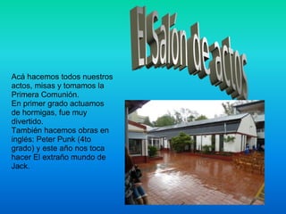 Acá hacemos todos nuestros actos, misas y tomamos la Primera Comunión.  En primer grado actuamos de hormigas, fue muy divertido. También hacemos obras en inglés: Peter Punk (4to grado) y este año nos toca hacer El extraño mundo de Jack. 