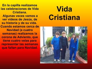 En la capilla realizamos las celebraciones de Vida Cristiana.   Algunas veces vamos a ver videos de Jesús, de su historia y de su vida.  Cuando estamos cerca de Navidad (a cuatro semanas) realizamos la corona de Adviento, que tiene cuatro velas para representar las semanas que faltan para Navidad. Vida Cristiana 