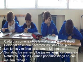 Cada día comenzamos la mañana con el Trabajo Personal en el que hacemos las fichas del plan.  Los lunes y miércoles tenemos Matemática o Sociales, los martes y los jueves tenemos Lengua o Naturales, pero los viernes podemos elegir en qué materia trabajar.   