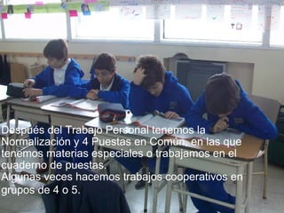 Después del Trabajo Personal tenemos la Normalización y 4 Puestas en Común, en las que tenemos materias especiales o trabajamos en el cuaderno de puestas.  Algunas veces hacemos trabajos cooperativos en grupos de 4 o 5.   