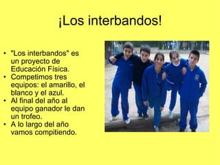 ¡Los interbandos! "Los interbandos" es un proyecto de Educación Física. Competimos tres equipos: el amarillo, el blanco y el azul. Al final del año al equipo ganador le dan un trofeo. A lo largo del año vamos compitiendo. 