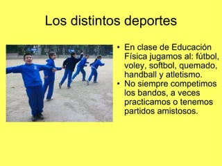 Los distintos deportes En clase de Educación Física jugamos al: fútbol, voley, softbol, quemado, handball y atletismo.  No siempre competimos los bandos, a veces practicamos o tenemos partidos amistosos. 