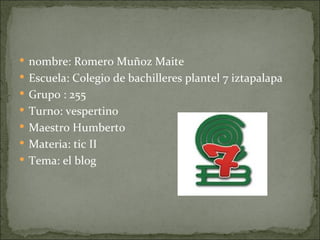  nombre: Romero Muñoz Maite
 Escuela: Colegio de bachilleres plantel 7 iztapalapa
 Grupo : 255
 Turno: vespertino
 Maestro Humberto
 Materia: tic II
 Tema: el blog
 