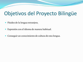Objetivos del Proyecto Bilingüe
 Fluidez de la lengua extranjera.


 Expresión con el idioma de manera habitual.


 Conseguir un conocimiento de cultura de esta lengua.
 