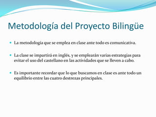 Metodología del Proyecto Bilingüe
 La metodología que se emplea en clase ante todo es comunicativa.


 La clase se impartirá en inglés, y se emplearán varias estrategias para
  evitar el uso del castellano en las actividades que se lleven a cabo.

 Es importante recordar que lo que buscamos en clase es ante todo un
  equilibrio entre las cuatro destrezas principales.
 