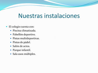 Nuestras instalaciones
 El colegio cuenta con:
    Piscina climatizada.
    Pabellón deportivo.
    Pistas multideportivas.
    Pistas de pádel.
    Salón de actos.
    Parque infantil.
    Sala usos múltiples.
 