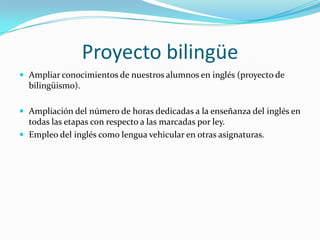 Proyecto bilingüe
 Ampliar conocimientos de nuestros alumnos en inglés (proyecto de
  bilingüismo).

 Ampliación del número de horas dedicadas a la enseñanza del inglés en
  todas las etapas con respecto a las marcadas por ley.
 Empleo del inglés como lengua vehicular en otras asignaturas.
 