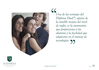 10
Una de las ventajas del
Diploma Dual®
, aparte de
la notable mejora del nivel
de inglés, es la autonomía
que proporciona a los
alumnos y la facilidad que
adquieren en el manejo de
tecnologías
Diploma Dual®
 