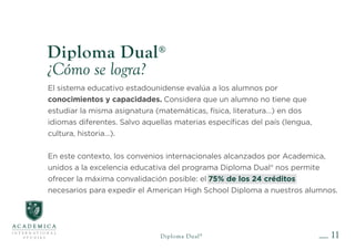 El sistema educativo estadounidense evalúa a los alumnos por
conocimientos y capacidades. Considera que un alumno no tiene que
estudiar la misma asignatura (matemáticas, física, literatura…) en dos
idiomas diferentes. Salvo aquellas materias específicas del país (lengua,
cultura, historia…).
En este contexto, los convenios internacionales alcanzados por Academica,
unidos a la excelencia educativa del programa Diploma Dual® nos permite
ofrecer la máxima convalidación posible: el 75% de los 24 créditos
necesarios para expedir el American High School Diploma a nuestros alumnos.
11
Diploma Dual®
¿Cómo se logra?
Diploma Dual®
 