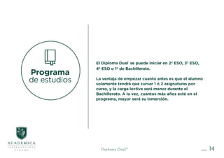 14
Programa
de estudios
El Diploma Dual®
se puede iniciar en 2º ESO, 3º ESO,
4º ESO o 1º de Bachillerato.
La ventaja de empezar cuanto antes es que el alumno
solamente tendrá que cursar 1 ó 2 asignaturas por
curso, y la carga lectiva será menor durante el
Bachillerato. A la vez, cuantos más años esté en el
programa, mayor será su inmersión.
Diploma Dual®
 