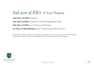 15
Diploma Dual®
2nd year of ESO - 4 Year Program
2nd Year of ESO: English
3rd Year of ESO: English & Life Management Skills
4th Year of ESO: U.S. History & Elective
1st Year of Bachillerato: U.S. Government+Economics
En 2º ESO podrán acceder al programa aquellos alumnos que, por su nivel de inglés,
madurez e interés, sean recomendados por el colegio para su inscripción.
 