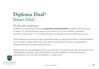 18
Diploma Dual®
Summer School
El valor del compromiso
Academica International Studies propondrá exclusivamente a aquellos alumnos que
al llegar a 2º de Bachillerato tengan que realizar dos o tres créditos, adelantar
durante el verano de 1º a 2º de Bachillerato la asignatura electiva del último curso.
Estos alumnos tendrán que haber superado todas las asignaturas hasta 1º de Bachillerato
en su colegio y haber obtenido unas calificaciones de A y/o B en las asignaturas
estadounidenses cursadas hasta la fecha.
Resaltar que esta posibilidad nació a iniciativa de los propios alumnos de Diploma Dual®
,
interesados en realizar otras actividades complementarias a 2º de Bachillerato,
demostrando una vez más su madurez y compromiso.
Diploma Dual®
 