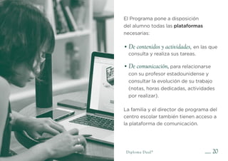 •
• De comunicación,
De contenidos y actividades,
20
El Programa pone a disposición
del alumno todas las plataformas
necesarias:
en las que
consulta y realiza sus tareas.
para relacionarse
con su profesor estadounidense y
consultar la evolución de su trabajo
(notas, horas dedicadas, actividades
por realizar).
La familia y el director de programa del
centro escolar también tienen acceso a
la plataforma de comunicación.
Diploma Dual®
 