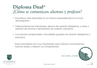 De 16:30h a 22:00h
22
Diploma Dual®
¿Cómo se comunican alumno y profesor?
• El profesor está disponible en un horario preestablecido en el inicio
del programa.
• Videoconferencias individuales, algunas de carácter obligatorio, y otras a
petición del alumno o del profesor de carácter voluntario.
• Live sessions programadas. Actividades grupales de carácter obligatorio y
voluntario.
Estas actividades son muy importantes para: reforzar conocimientos,
resolver dudas y mejorar sus competencias.
Diploma Dual®
 