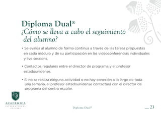 23
Diploma Dual®
¿Cómo se lleva a cabo el seguimiento
del alumno?
• Se evalúa al alumno de forma continua a través de las tareas propuestas
en cada módulo y de su participación en las videoconferencias individuales
y live sessions.
• Contactos regulares entre el director de programa y el profesor
estadounidense.
• Si no se realiza ninguna actividad o no hay conexión a lo largo de toda
una semana, el profesor estadounidense contactará con el director de
programa del centro escolar.
Diploma Dual®
 