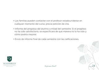 24
• Las familias pueden contactar con el profesor estadounidense en
cualquier momento del curso, previa petición de cita.
• Informe del progreso del alumno a mitad del semestre. Si el progreso
no ha sido satisfactorio, se especificará de qué manera no lo ha sido y
cómo podría mejorar.
• Envío de informe final de cada semestre con las calificaciones.
Diploma Dual®
 