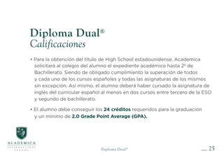 25
Diploma Dual®
Calificaciones
• Para la obtención del título de High School estadounidense, Academica
solicitará al colegio del alumno el expediente académico hasta 2º de
Bachillerato. Siendo de obligado cumplimiento la superación de todos
y cada uno de los cursos españoles y todas las asignaturas de los mismos
sin excepción. Así mismo, el alumno deberá haber cursado la asignatura de
inglés del curricular español al menos en dos cursos entre tercero de la ESO
y segundo de bachillerato.
• El alumno debe conseguir los 24 créditos requeridos para la graduación
y un mínimo de 2.0 Grade Point Average (GPA).
Diploma Dual®
 