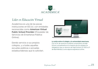 03
Líder en Educación Virtual
Diploma Dual®
Academica es una de las pocas
instituciones en EE.UU. con entidades
reconocidas como American Virtual
Public School Provider (Proveedor de
Servicios de Enseñanza Pública
Online).
Dando servicio a sus propios
colegios, y a todas aquellas
escuelas públicas o privadas
estadounidenses que lo soliciten.
La unión entre el colegio y la universidad americana.
Con el fin de acercar el sistema universitario al High
School, actualmente en la mayoría de los estados es
obligatorio que un alumno de High School (3º ESO a 2º
de Bachillerato) curse alguna asignatura online.
 