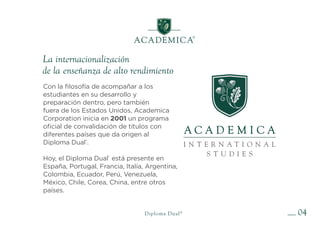 04
La internacionalización
de la enseñanza de alto rendimiento
Diploma Dual®
Con la filosofía de acompañar a los
estudiantes en su desarrollo y
preparación dentro, pero también
fuera de los Estados Unidos, Academica
Corporation inicia en 2001 un programa
oficial de convalidación de títulos con
diferentes países que da origen al
Diploma Dual®
.
Hoy, el Diploma Dual®
está presente en
España, Portugal, Francia, Italia, Argentina,
Colombia, Ecuador, Perú, Venezuela,
México, Chile, Corea, China, entre otros
países.
 