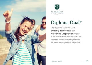 Diploma Dual®
El programa Diploma Dual®
creado y desarrollado por
Academica Corporation prepara
a los estudiantes para adquirir los
mejores niveles de competencia
en base a tres grandes objetivos.
06
Diploma Dual®
 
