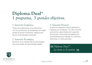 Diploma Dual®
:
La meta es el camino
Diploma Dual®
1 programa, 3 grandes objetivos.
2. Inmersión Tecnológica.
Dominio en el manejo de las tecnologías
más avanzadas de aprendizaje digital.
3. Inmersión Personal.
El alumno adquiere responsabilidad y
madurez en el trabajo, con alto nivel de
autonomía, aprendizaje de la gestión
del tiempo, capacidad de adaptación
y flexibilidad para trabajar en entornos
diferentes y multiculturales.
1. Inmersión Lingüística.
Todas las asignaturas y las relaciones
con los profesores se establecen en inglés
desde el primer momento. Adquisición
de un nivel bilingüe avanzado.
07
Diploma Dual®
 
