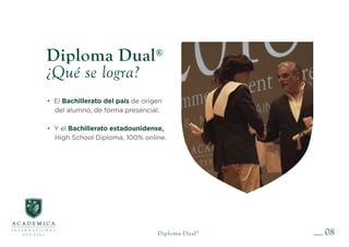 08
Diploma Dual®
Diploma Dual®
¿Qué se logra?
• El Bachillerato del país de origen
del alumno, de forma presencial.
• Y el Bachillerato estadounidense,
High School Diploma, 100% online.
 