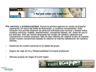 Por servicio y profesionalidadPor servicio y profesionalidad : Somos la primera agencia en ventas de España: Somos la primera agencia en ventas de España
superando, en cerca del doble de facturación, a nuestros competidores. Estasuperando, en cerca del doble de facturación, a nuestros competidores. Esta
situación nos permite disponer de personal suficiente para conocer y testear todossituación nos permite disponer de personal suficiente para conocer y testear todos
nuestros servicios, hoteles, apartamentos, compañías aéreas, etc. antes de que túnuestros servicios, hoteles, apartamentos, compañías aéreas, etc. antes de que tú
los disfrutes. Solo así hemos alcanzado los niveles de calidad y garantía quelos disfrutes. Solo así hemos alcanzado los niveles de calidad y garantía que
caracterizan a nuestra empresa. Más de diez millones de viajeros al año en Españacaracterizan a nuestra empresa. Más de diez millones de viajeros al año en España
avalan nuestro compromiso basado en obtener la máxima satisfacción de nuestrosavalan nuestro compromiso basado en obtener la máxima satisfacción de nuestros
clientesclientes
- Asistencia de nuestro personal en la salida del grupoAsistencia de nuestro personal en la salida del grupo
- Seguro de viaje 24 hrs y Responsabilidad Civil para profesoresSeguro de viaje 24 hrs y Responsabilidad Civil para profesores
- Oficinas propias de Viajes El Corte InglesOficinas propias de Viajes El Corte Ingles
 