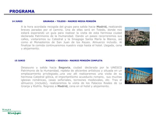 14 JUNIO GRANADA – TOLEDO - MADRID MEDIA PENSIÓN
A la hora acordada recogida del grupo para salida hacia Madrid, realizando
breves paradas por el camino. Una de ellas será en Toledo, donde nos
estará esperando un guía para realizar la visita de esta hermosa ciudad
declarada Patrimonio de la Humanidad. Dando un paseo recorreremos sus
calles, visitaremos su Catedral y la Sinagoga Santa María la Blanca, así
como el Monasterios de San Juan de los Reyes. Almuerzo incluido. Al
finalizar la comida continuaremos nuestro viaje hasta el hotel. Llegada, cena
y alojamiento.
15 JUNIO MADRID – SEGOVIA - MADRID PENSIÓN COMPLETA
Desayuno y salida hacia Segovia, ciudad declarada por la UNESCO
Patrimonio de la Humanidad, repleta de alicientes artísticos y situada en un
emplazamiento privilegiado…una vez allí realizaremos una visita de su
hermosa Catedral gótica, el importantísimo acueducto romano, sus muchas
iglesias románicas, casas señoriales, torreones medievales, etc. Tras el
almuerzo (incluido), realizaremos la visita de los Palacios Reales de La
Granja y Riofrío. Regreso a Madrid, cena en el hotel y alojamiento.
PROGRAMA
 