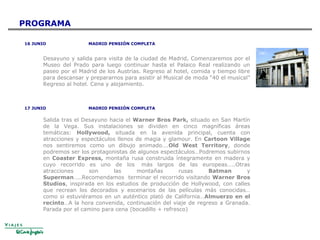 16 JUNIO MADRID PENSIÓN COMPLETA
Desayuno y salida para visita de la ciudad de Madrid, Comenzaremos por el
Museo del Prado para luego continuar hasta el Palaico Real realizando un
paseo por el Madrid de los Austrias. Regreso al hotel, comida y tiempo libre
para descansar y prepararnos para asistir al Musical de moda “40 el musical”
Regreso al hotel. Cena y alojamiento.
17 JUNIO MADRID PENSIÓN COMPLETA
Salida tras el Desayuno hacia el Warner Bros Park, situado en San Martín
de la Vega. Sus instalaciones se dividen en cinco magníficas áreas
temáticas: Hollywood, situada en la avenida principal, cuenta con
atracciones y espectáculos llenos de magia y glamour. En Cartoon Village
nos sentiremos como un dibujo animado….Old West Territory, donde
podremos ser los protagonistas de algunos espectáculos…Podremos subirnos
en Coaster Express, montaña rusa construida íntegramente en madera y
cuyo recorrido es uno de los más largos de las europeas…..Otras
atracciones son las montañas rusas Batman y
Superman…..Recomendamos terminar el recorrido visitando Warner Bros
Studios, inspirada en los estudios de producción de Hollywood, con calles
que recrean los decorados y escenarios de las películas más conocidas…
como si estuviéramos en un auténtico plató de California…Almuerzo en el
recinto…A la hora convenida, continuación del viaje de regreso a Granada.
Parada por el camino para cena (bocadillo + refresco)
PROGRAMA
 