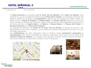 El Hotel Señorial se encuentra en la Gran Vía de Madrid. Este hotel en Madrid, está
ubicado en uno de los edificios históricos del centro de la ciudad. La estupenda ubicación del
hotel en Madrid le garantiza la proximidad a algunos de los lugares de mayor interés de
Madrid como la Plaza de España, el Palacio Real o la Puerta del Sol. Asimismo, al ser uno
de los hoteles en Madrid más céntricos, desde el Hotel Señorial podrá desplazarse fácilmente a
la Puerta del Sol, el Teatro Real y la Ópera, la Plaza Mayor, el Museo del Prado, el
Parque del Retiro o la Plaza de la Cibeles.
La excepcional situación del hotel en la Gran Vía de Madrid, le facilita el acceso a los
espectáculos de los cines y teatros y a la infinidad de tiendas emplazadas en la Gran Via y en
las calles adyacentes.
Las habitaciones de este estupendo hotel en Madrid, están totalmente equipadas y
climatizadas para mayor comodidad de nuestros huéspedes. Otros servicios que ofrece este
céntrico hotel en Madrid son conexión Wifi gratuita, parking a pocos metros del hotel y
servicio de cafetería y restaurante, donde se sirve el desayuno.
HOTEL SEÑORIAL 3
***
www.hotelsenorial.org
C/ Leganitos, 41 Tlf. 917 580 930
 