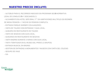 NUESTRO PRECIO INCLUYE:
− AUTOBUS PARA EL RECORRIDO INDICADO EN PROGRAMA SEGÚN NORMATIVA
LEGAL DE CONDUCCIÓN Y DESCANSOS.(*)
− ALOJAMIENTO EN HOTEL SEÑ ORIAL 3*** EN HABITACIONES MULTIPLES EN REGIMEN
DE MEDIA PENSION + 1 NOCHE EN PENSION COMPLETA.
− ENTRADA PARQUE WARNER CON ALMUERZO.
− VISITA DE TOLEDO CON ENTRADAS Y GUIA LOCAL.
− ALMUERO EN RESTAURANTE EN TOLEDO
− VISITA DE SEGOVIA CON GUIA LOCAL.
− ALMUERZO EN RESTAURANTE EN SEGOVIA
− VISITA MADRID DURANTE 5 HORAS CON GUIA LOCAL.
− VISITA TEMATIZADA EN EL MUSEO DEL PRADO (2 GRUPOS)
− ENTRADA MUSICAL EN MADRID.
− GESTION DE ENTRADAS A MONUMENTOS Y MUSEOS CON CARTA DEL COLEGIO.
− SEGURO DE VIAJE
− IVA
 