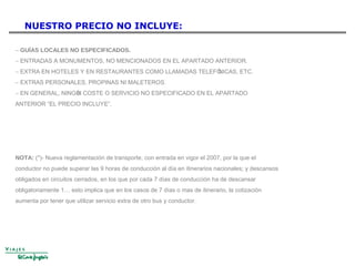 NUESTRO PRECIO NO INCLUYE:
− GUÍAS LOCALES NO ESPECIFICADOS.
− ENTRADAS A MONUMENTOS, NO MENCIONADOS EN EL APARTADO ANTERIOR.
− EXTRA EN HOTELES Y EN RESTAURANTES COMO LLAMADAS TELEFÓNICAS, ETC.
− EXTRAS PERSONALES, PROPINAS NI MALETEROS.
− EN GENERAL, NINGÚN COSTE O SERVICIO NO ESPECIFICADO EN EL APARTADO
ANTERIOR “EL PRECIO INCLUYE”.
NOTA: (*)- Nueva reglamentación de transporte, con entrada en vigor el 2007, por la que el
conductor no puede superar las 9 horas de conducción al día en itinerarios nacionales; y descansos
obligados en circuitos cerrados, en los que por cada 7 días de conducción ha de descansar
obligatoriamente 1… esto implica que en los casos de 7 días o mas de itinerario, la cotización
aumenta por tener que utilizar servicio extra de otro bus y conductor.
 