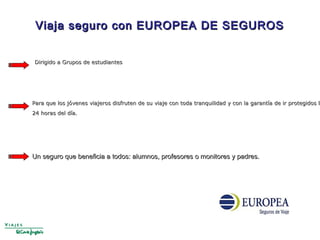 Dirigido a Grupos de estudiantesDirigido a Grupos de estudiantes
Viaja seguro con EUROPEA DE SEGUROSViaja seguro con EUROPEA DE SEGUROS
Para que los jóvenes viajeros disfruten de su viaje con toda tranquilidad y con la garantía de ir protegidos laPara que los jóvenes viajeros disfruten de su viaje con toda tranquilidad y con la garantía de ir protegidos la
24 horas del día.24 horas del día.
Un seguro que beneficia a todos: alumnos, profesores o monitores y padres.Un seguro que beneficia a todos: alumnos, profesores o monitores y padres.
 