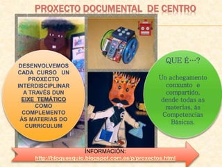 PROXECTO DOCUMENTAL DE CENTRO
QUE É…?
Un achegamento
conxunto e
compartido,
dende todas as
materias, ás
Competencias
Básicas.
ÍNFORMACIÓN:
http://bloguesquio.blogspot.com.es/p/proxectos.html
DESENVOLVEMOS
CADA CURSO UN
PROXECTO
INTERDISCIPLINAR
A TRAVÉS DUN
EIXE TEMÁTICO
COMO
COMPLEMENTO
ÁS MATERIAS DO
CURRICULUM
 