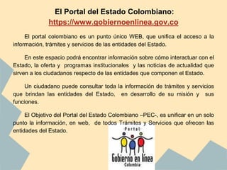 El Portal del Estado Colombiano:
https://www.gobiernoenlinea.gov.co
El portal colombiano es un punto único WEB, que unifica el acceso a la
información, trámites y servicios de las entidades del Estado.
En este espacio podrá encontrar información sobre cómo interactuar con el
Estado, la oferta y programas institucionales y las noticias de actualidad que
sirven a los ciudadanos respecto de las entidades que componen el Estado.
Un ciudadano puede consultar toda la información de trámites y servicios
que brindan las entidades del Estado, en desarrollo de su misión y sus
funciones.
El Objetivo del Portal del Estado Colombiano –PEC-, es unificar en un solo
punto la información, en web, de todos Trámites y Servicios que ofrecen las
entidades del Estado.
 