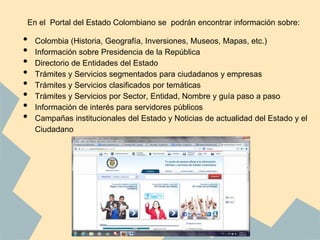 En el Portal del Estado Colombiano se podrán encontrar información sobre:
• Colombia (Historia, Geografía, Inversiones, Museos, Mapas, etc.)
• Información sobre Presidencia de la República
• Directorio de Entidades del Estado
• Trámites y Servicios segmentados para ciudadanos y empresas
• Trámites y Servicios clasificados por temáticas
• Trámites y Servicios por Sector, Entidad, Nombre y guía paso a paso
• Información de interés para servidores públicos
• Campañas institucionales del Estado y Noticias de actualidad del Estado y el
Ciudadano
 