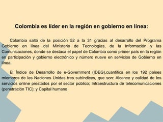Colombia es líder en la región en gobierno en línea:
Colombia saltó de la posición 52 a la 31 gracias al desarrollo del Programa
Gobierno en línea del Ministerio de Tecnologías, de la Información y las
Comunicaciones, donde se destaca el papel de Colombia como primer país en la región
en participación y gobierno electrónico y número nueve en servicios de Gobierno en
línea.
El Índice de Desarrollo de e-Government (IDEG),cuantifica en los 192 países
miembros de las Naciones Unidas tres subíndices, que son: Alcance y calidad de los
servicios online prestados por el sector público; Infraestructura de telecomunicaciones
(penetración TIC); y Capital humano
 
