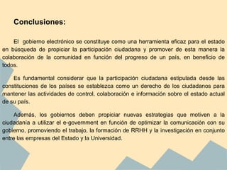 Conclusiones:
El gobierno electrónico se constituye como una herramienta eficaz para el estado
en búsqueda de propiciar la participación ciudadana y promover de esta manera la
colaboración de la comunidad en función del progreso de un país, en beneficio de
todos.
Es fundamental considerar que la participación ciudadana estipulada desde las
constituciones de los países se establezca como un derecho de los ciudadanos para
mantener las actividades de control, colaboración e información sobre el estado actual
de su país.
Además, los gobiernos deben propiciar nuevas estrategias que motiven a la
ciudadanía a utilizar el e-government en función de optimizar la comunicación con su
gobierno, promoviendo el trabajo, la formación de RRHH y la investigación en conjunto
entre las empresas del Estado y la Universidad.
 