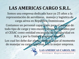 LAS AMERICAS CARGO S.R.L. 
Somos una empresa dedicada hace ya 25 años a la 
representación de aerolíneas, manejo y logística de 
carga aérea en República Dominicana. 
Contamos un personal capacitado para el manejo de 
todo tipo de carga y nos encontramos acreditados por 
el CESAC como entidad encargada de la Seguridad en 
R.D., y por la Unión Europea como RA3. 
Los cual les debe dar plena confianza que al momento 
de manejar su carga contaran con la mejor empresa. 
 