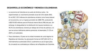 DESARROLLO ECONÓMICO Y MONEDA COLONBIANA
• La economía de Colombia es la cuarta de América Latina . Ha
experimentado un crecimiento promedio anual de 5,5% desde 2002.
En el 2007, 20.5 millones de colombianos sirvieron como fuerza laboral
en la economía, con un ingreso promedio de US$6.700, produciendo
US$319.500 millones para el Producto Interno Bruto (PIB) del país. Sin
embargo, la desigualdad en la distribución de riqueza mantiene a un
49.2% de colombianos viviendo por debajo de la línea de pobreza, a lo
que se suma el deficiente sistema pensional, el desempleo (11.2% en
2007) y el subempleo.
• Peso colombiano. El peso es la unidad monetaria de curso legal en la
República de Colombia. Su abreviación formal es COP (ISO 4217), e
informalmente es abreviada COL$.​ Localmente se usa el signo peso.
Su circulación es controlada por el Banco de la República de Colombia.
 