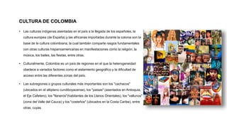 CULTURA DE COLOMBIA
• Las culturas indígenas asentadas en el país a la llegada de los españoles, la
cultura europea (de España) y las africanas importadas durante la colonia son la
base de la cultura colombiana, la cual también comparte rasgos fundamentales
con otras culturas hispanoamericanas en manifestaciones como la religión, la
música, los bailes, las fiestas, entre otras.
• Culturalmente, Colombia es un país de regiones en el que la heterogeneidad
obedece a variados factores como el aislamiento geográfico y la dificultad de
acceso entre las diferentes zonas del país.
• Las subregiones o grupos culturales más importantes son los "cachacos"
(ubicados en el altiplano cundiboyacense), los "paisas" (asentados en Antioquia,
el Eje Cafetero), los "llaneros"(habitantes de los Llanos Orientales), los "vallunos"
(zona del Valle del Cauca) y los "costeños" (ubicados en la Costa Caribe), entre
otras, cuyas
 