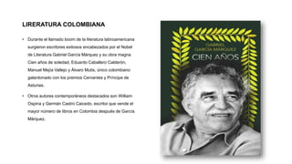 LIRERATURA COLOMBIANA
• Durante el llamado boom de la literatura latinoamericana
surgieron escritores exitosos encabezados por el Nobel
de Literatura Gabriel García Márquez y su obra magna
Cien años de soledad, Eduardo Caballero Calderón,
Manuel Mejía Vallejo y Álvaro Mutis, único colombiano
galardonado con los premios Cervantes y Príncipe de
Asturias.
• Otros autores contemporáneos destacados son William
Ospina y Germán Castro Caicedo, escritor que vende el
mayor número de libros en Colombia después de García
Márquez.
 