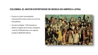 COLOMBIA, EL MAYOR EXPORTADOR DE MÚSICA EN AMÉRICA LATINA
• El país es un gran comercializador
internacional de música urbana, así como de
otros géneros.
• Tan solo en Bogotá, 1.765 empresas se
dedican al negocio de la música, empleando
a más de 10.000 personas y con ingresos
anuales de $836.000 millones.
 