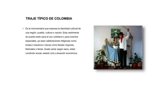 TRAJE TÍPICO DE COLOMBIA
• Es la indumentaria que expresa la identidad cultural de
una región, pueblo, cultura o nación. Esta vestimenta
se puede vestir para el uso cotidiano o para eventos
especiales, ya sean celebraciones religiosas como
bodas o bautizos o laicas como fiestas mayores,
festivales o ferias. Suele variar según sexo, edad,
condición social, estado civil y situación económica.
 