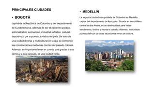 PRINCIPALES CIUDADES
• BOGOTÁ
capital de la República de Colombia y del departamento
de Cundinamarca, además de ser el epicentro político,
administrativo, económico, industrial, artístico, cultural,
deportivo y, por supuesto, turístico del país. Se trata de
una ciudad diversa y multicultural en la que se combinan
las construcciones modernas con las del pasado colonial.
Además, es importante tener en cuenta que gracias a sus
cerros y a sus parques, es una ciudad verde.
• MEDELLÍN
La segunda ciudad más poblada de Colombia es Medellín,
capital del departamento de Antioquia. Situada en la cordillera
central de los Andes, es un destino ideal para hacer
senderismo, tirolina y montar a caballo. Además, los turistas
podrán disfrutar de unas vacaciones llenas de cultura.
 